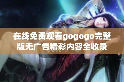 在线免费观看gogogo完整版无广告精彩内容全收录