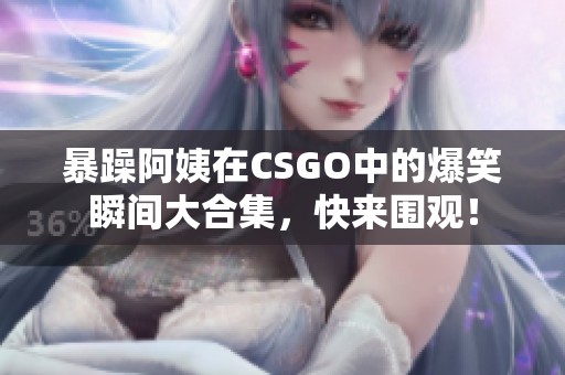 暴躁阿姨在CSGO中的爆笑瞬间大合集，快来围观！