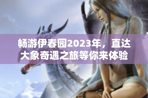 畅游伊春园2023年，直达大象奇遇之旅等你来体验