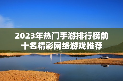 2023年热门手游排行榜前十名精彩网络游戏推荐