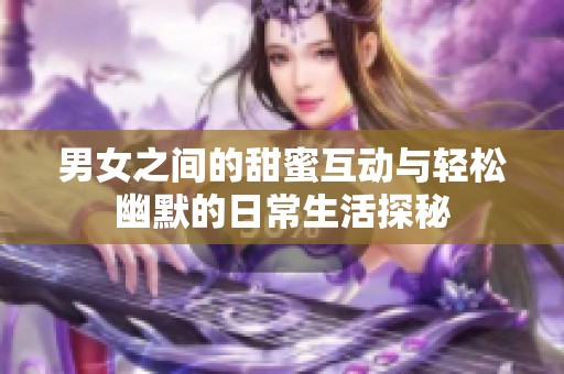 男女之间的甜蜜互动与轻松幽默的日常生活探秘