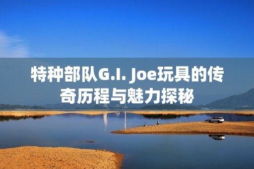 特种部队G.I. Joe玩具的传奇历程与魅力探秘