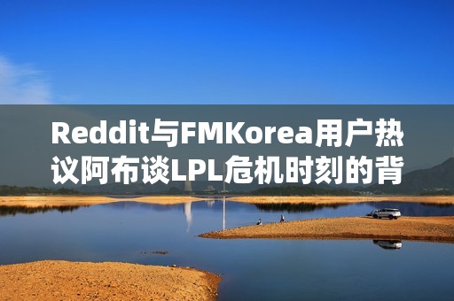 Reddit与FMKorea用户热议阿布谈LPL危机时刻的背后真相