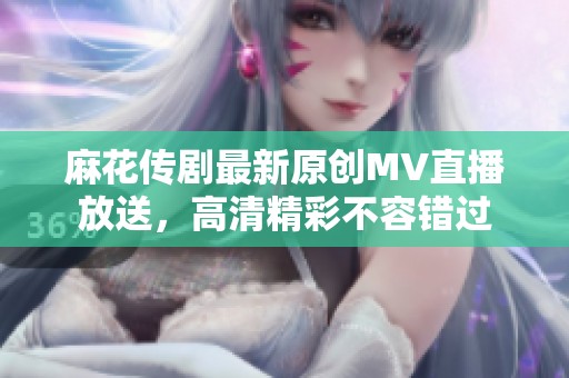 麻花传剧最新原创MV直播放送，高清精彩不容错过