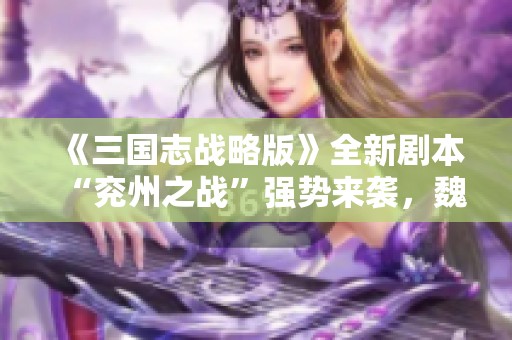 《三国志战略版》全新剧本“兖州之战”强势来袭，魏延程昱诸葛恪重磅登场！