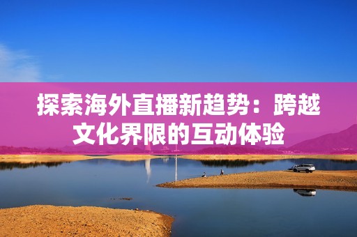 探索海外直播新趋势：跨越文化界限的互动体验