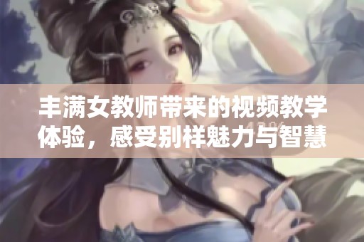 丰满女教师带来的视频教学体验，感受别样魅力与智慧