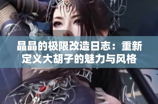 晶晶的极限改造日志：重新定义大胡子的魅力与风格