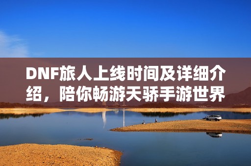 DNF旅人上线时间及详细介绍，陪你畅游天骄手游世界