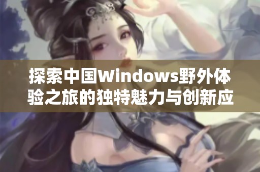 探索中国Windows野外体验之旅的独特魅力与创新应用