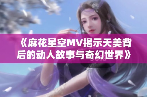 《麻花星空MV揭示天美背后的动人故事与奇幻世界》