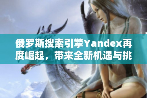 俄罗斯搜索引擎Yandex再度崛起，带来全新机遇与挑战