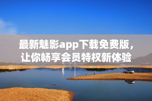 最新魅影app下载免费版，让你畅享会员特权新体验