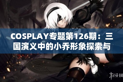 COSPLAY专题第126期：三国演义中的小乔形象探索与造型解析