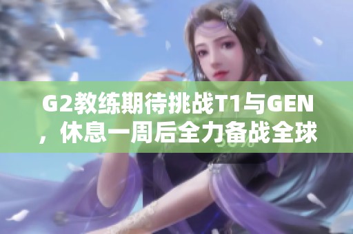 G2教练期待挑战T1与GEN，休息一周后全力备战全球总决赛