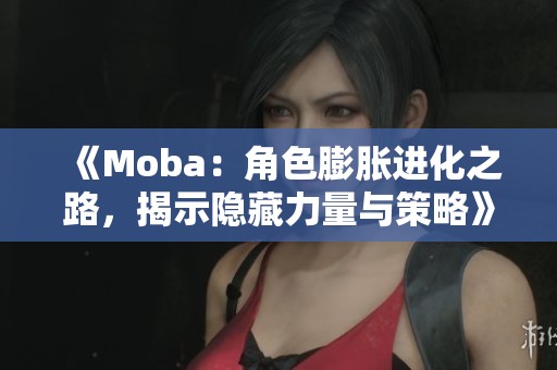 《Moba：角色膨胀进化之路，揭示隐藏力量与策略》