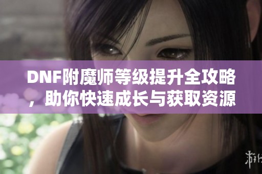 DNF附魔师等级提升全攻略，助你快速成长与获取资源