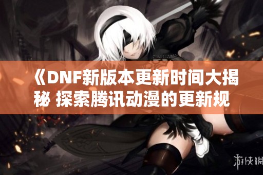 《DNF新版本更新时间大揭秘 探索腾讯动漫的更新规律》