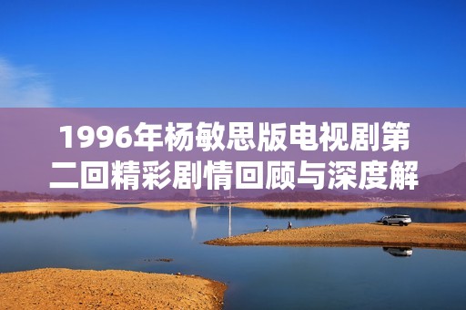 1996年杨敏思版电视剧第二回精彩剧情回顾与深度解析