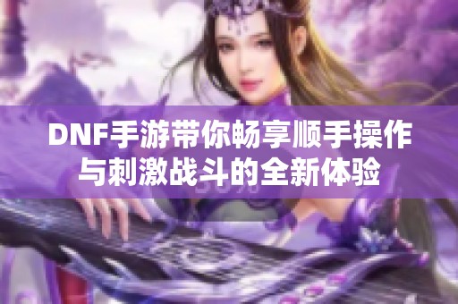 DNF手游带你畅享顺手操作与刺激战斗的全新体验