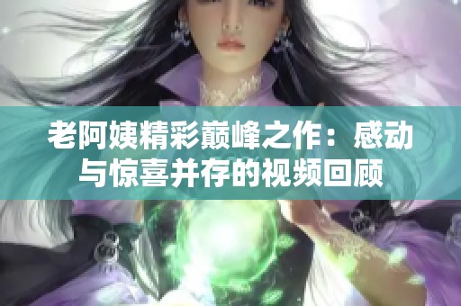 老阿姨精彩巅峰之作：感动与惊喜并存的视频回顾