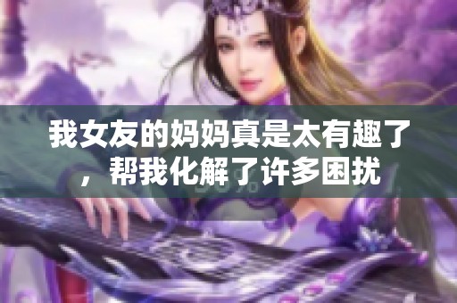 我女友的妈妈真是太有趣了，帮我化解了许多困扰