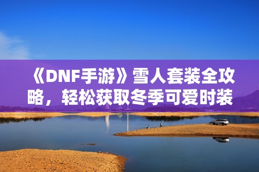 《DNF手游》雪人套装全攻略，轻松获取冬季可爱时装技巧分享！