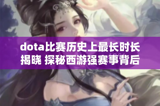 dota比赛历史上最长时长揭晓 探秘西游强赛事背后的精彩故事