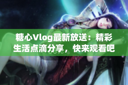 糖心Vlog最新放送：精彩生活点滴分享，快来观看吧