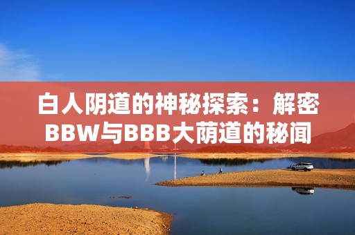 白人阴道的神秘探索：解密BBW与BBB大荫道的秘闻