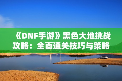 《DNF手游》黑色大地挑战攻略：全面通关技巧与策略解析！