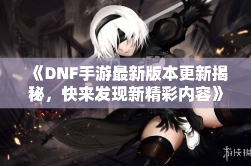 《DNF手游最新版本更新揭秘，快来发现新精彩内容》