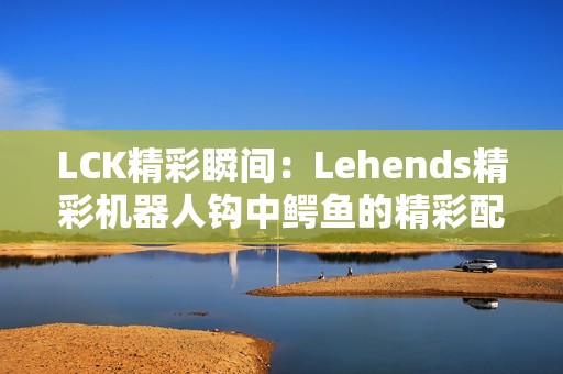 LCK精彩瞬间：Lehends精彩机器人钩中鳄鱼的精彩配合时刻