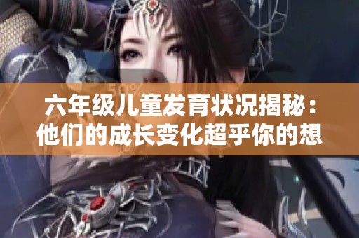 六年级儿童发育状况揭秘：他们的成长变化超乎你的想象