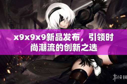 x9x9x9新品发布，引领时尚潮流的创新之选