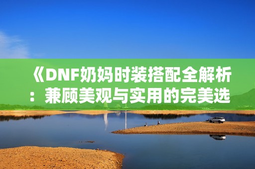 《DNF奶妈时装搭配全解析：兼顾美观与实用的完美选择》