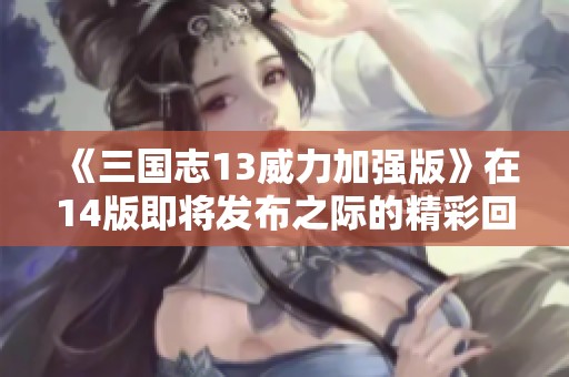 《三国志13威力加强版》在14版即将发布之际的精彩回顾与期待分析