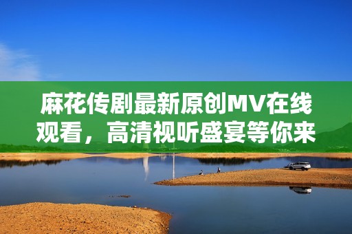 麻花传剧最新原创MV在线观看，高清视听盛宴等你来享受