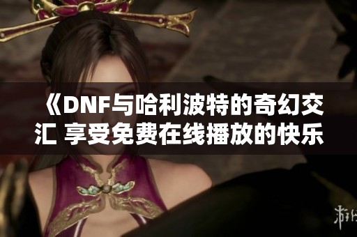 《DNF与哈利波特的奇幻交汇 享受免费在线播放的快乐》