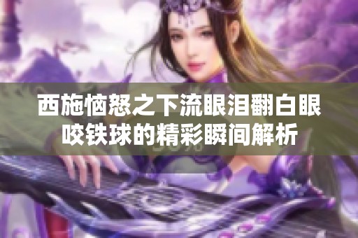 西施恼怒之下流眼泪翻白眼咬铁球的精彩瞬间解析