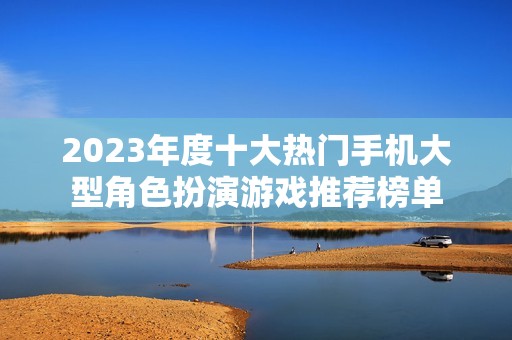 2023年度十大热门手机大型角色扮演游戏推荐榜单