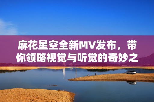 麻花星空全新MV发布，带你领略视觉与听觉的奇妙之旅