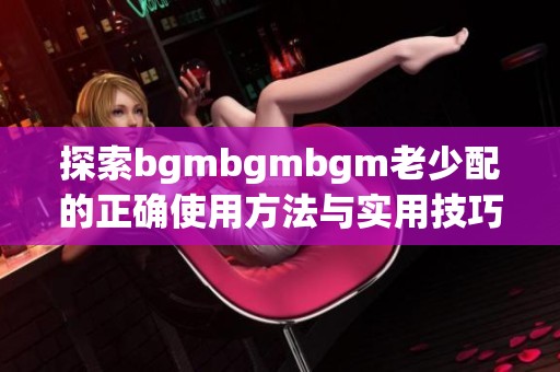 探索bgmbgmbgm老少配的正确使用方法与实用技巧