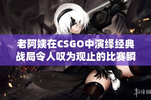 老阿姨在CSGO中演绎经典战局令人叹为观止的比赛瞬间