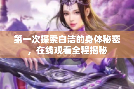 第一次探索白洁的身体秘密，在线观看全程揭秘