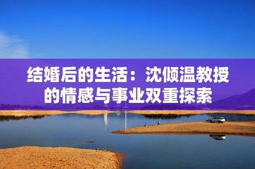 结婚后的生活：沈倾温教授的情感与事业双重探索