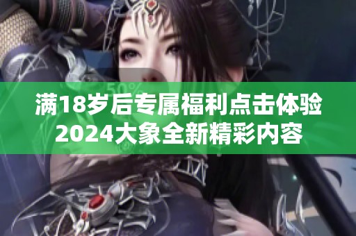 满18岁后专属福利点击体验2024大象全新精彩内容