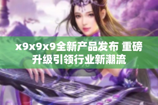 x9x9x9全新产品发布 重磅升级引领行业新潮流