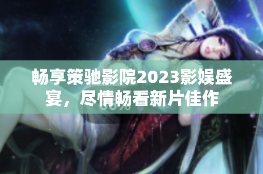 畅享策驰影院2023影娱盛宴，尽情畅看新片佳作