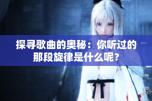 探寻歌曲的奥秘：你听过的那段旋律是什么呢？